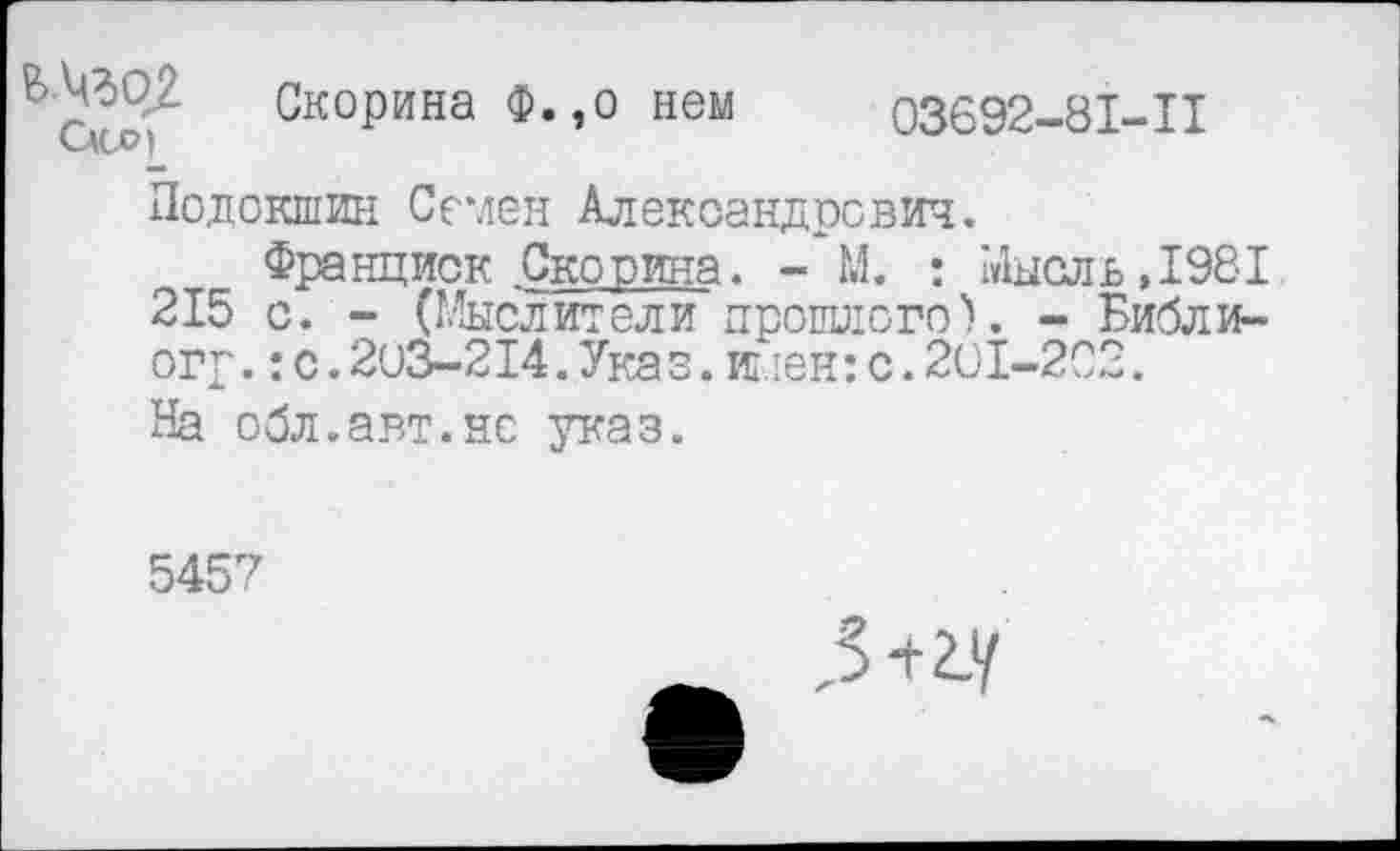 ﻿Скорина Ф.,о нем 03692-81-11
Подокшин Семен Александрович.
Франциск Сковина. - М. • Мысль, 1981 215 с. - (Мыслители прошлого). - Библи-огр.:с.203-214.Указ.ипен:с.201-202.
На обл.авт.не указ.
5457
,3+гу